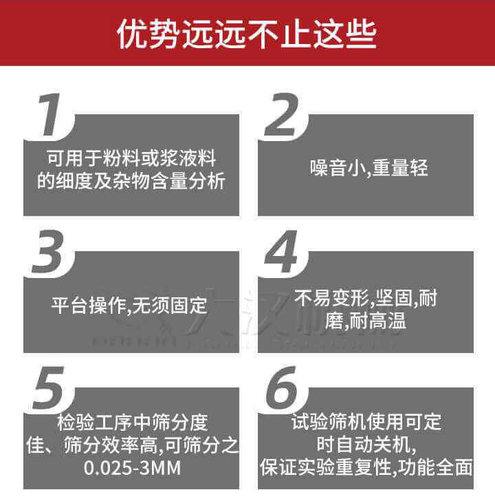 試驗(yàn)篩優(yōu)勢：1，可用于粉料或漿液料的細(xì)度及雜物含量分析。2，噪音小，重量輕。3，平臺操作，無須固定。4，不易變形，堅(jiān)固，耐磨，耐高溫。5，檢驗(yàn)工序中篩分度佳，篩分效率高，可篩分之0.025-3MM6，試驗(yàn)篩機(jī)使用可定時(shí)自動(dòng)關(guān)機(jī)保證實(shí)驗(yàn)重復(fù)性，功能全面。